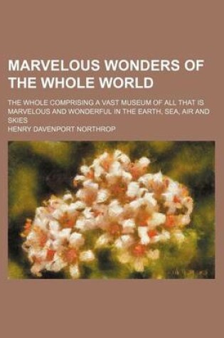 Cover of Marvelous Wonders of the Whole World; The Whole Comprising a Vast Museum of All That Is Marvelous and Wonderful in the Earth, Sea, Air and Skies