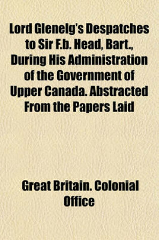 Cover of Lord Glenelg's Despatches to Sir F.B. Head, Bart., During His Administration of the Government of Upper Canada. Abstracted from the Papers Laid