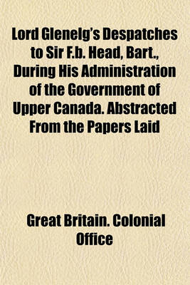 Book cover for Lord Glenelg's Despatches to Sir F.B. Head, Bart., During His Administration of the Government of Upper Canada. Abstracted from the Papers Laid