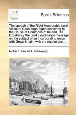 Cover of The speech of the Right Honourable Lord Viscount Castlreagh, upon delivering to the House of Commons of Ireland, His Excellency the Lord Lieutenant's message on the subject of an incorporating union with Great Britain, with the resolutions; ...