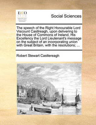 Book cover for The speech of the Right Honourable Lord Viscount Castlreagh, upon delivering to the House of Commons of Ireland, His Excellency the Lord Lieutenant's message on the subject of an incorporating union with Great Britain, with the resolutions; ...