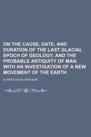 Cover of On the Cause, Date, and Duration of the Last Glacial Epoch of Geology, and the Probable Antiquity of Man. with an Investigation of a New Movement of the Earth