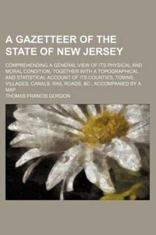 Cover of A Gazetteer of the State of New Jersey; Comprehending a General View of Its Physical and Moral Condition, Together with a Topographical and Statistical Account of Its Counties, Towns, Villages, Canals, Rail Roads, &C., Accompanied by a Map