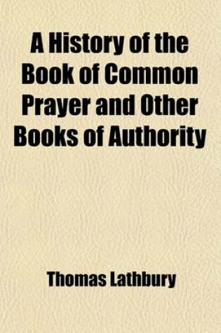 Cover of A History of the Book of Common Prayer and Other Books of Authority; With an Attempt to Ascertain How the Rubrics and Canons Have Been Understood and Observed from the Reformation to the Accession of George III