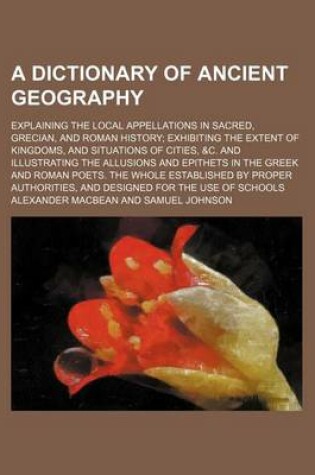 Cover of A Dictionary of Ancient Geography; Explaining the Local Appellations in Sacred, Grecian, and Roman History; Exhibiting the Extent of Kingdoms, and Situations of Cities, &C. and Illustrating the Allusions and Epithets in the Greek and Roman Poets. the Whol