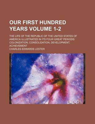 Book cover for Our First Hundred Years Volume 1-2; The Life of the Republic of the United States of America Illustrated in Its Four Great Periods Colonization, Consolidation, Development, Achievement