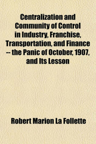 Cover of Centralization and Community of Control in Industry, Franchise, Transportation, and Finance -- The Panic of October, 1907, and Its Lesson