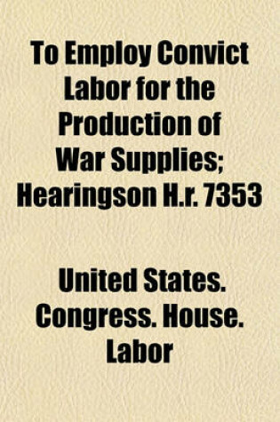 Cover of To Employ Convict Labor for the Production of War Supplies; Hearingson H.R. 7353