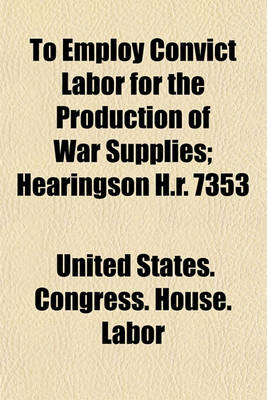 Book cover for To Employ Convict Labor for the Production of War Supplies; Hearingson H.R. 7353