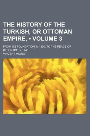 Cover of The History of the Turkish, or Ottoman Empire, Volume 3; From Its Foundation in 1300, to the Peace of Belgrade in 1740. to Which Is Prefixed an Historical Discourse on Mahomet and His Sucessors