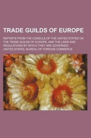 Cover of Trade Guilds of Europe; Reports from the Consuls of the United States on the Trade Guilds of Europe, and the Laws and Regulations by Which They Are Governed