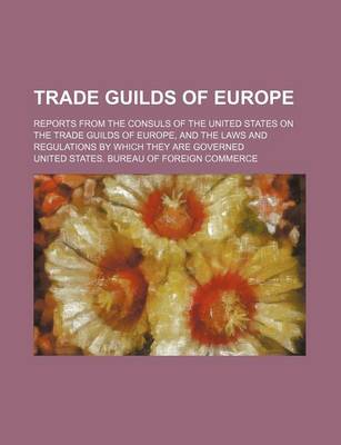 Book cover for Trade Guilds of Europe; Reports from the Consuls of the United States on the Trade Guilds of Europe, and the Laws and Regulations by Which They Are Governed