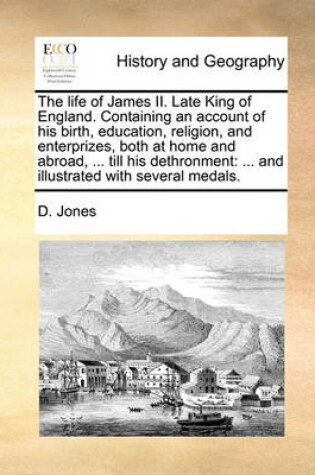 Cover of The Life of James II. Late King of England. Containing an Account of His Birth, Education, Religion, and Enterprizes, Both at Home and Abroad, ... Till His Dethronment