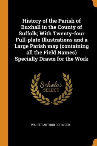 Cover of History of the Parish of Buxhall in the County of Suffolk; With Twenty-Four Full-Plate Illustrations and a Large Parish Map (Containing All the Field Names) Specially Drawn for the Work