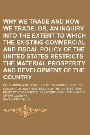 Cover of Why We Trade and How We Trade; Or, an Inquiry Into the Extent to Which the Existing Commercial and Fiscal Policy of the United States Restricts the Material Prosperity and Development of the Country. Or, an Inquiry Into the Extent to Which the Existing Com