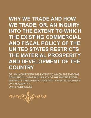 Book cover for Why We Trade and How We Trade; Or, an Inquiry Into the Extent to Which the Existing Commercial and Fiscal Policy of the United States Restricts the Material Prosperity and Development of the Country. Or, an Inquiry Into the Extent to Which the Existing Com