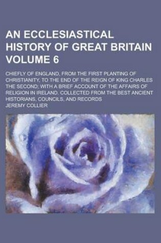 Cover of An Ecclesiastical History of Great Britain; Chiefly of England, from the First Planting of Christianity, to the End of the Reign of King Charles the Second; With a Brief Account of the Affairs of Religion in Ireland. Collected Volume 6