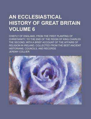 Book cover for An Ecclesiastical History of Great Britain; Chiefly of England, from the First Planting of Christianity, to the End of the Reign of King Charles the Second; With a Brief Account of the Affairs of Religion in Ireland. Collected Volume 6