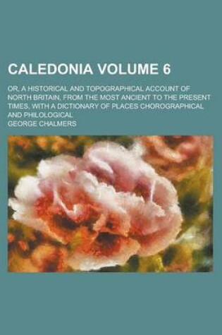 Cover of Caledonia; Or, a Historical and Topographical Account of North Britain, from the Most Ancient to the Present Times, with a Dictionary of Places Chorographical and Philological Volume 6