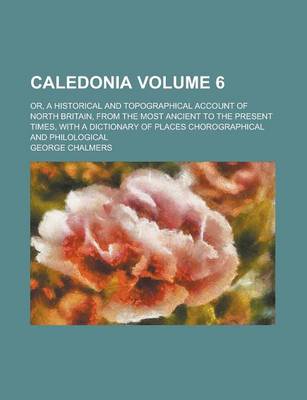 Book cover for Caledonia; Or, a Historical and Topographical Account of North Britain, from the Most Ancient to the Present Times, with a Dictionary of Places Chorographical and Philological Volume 6