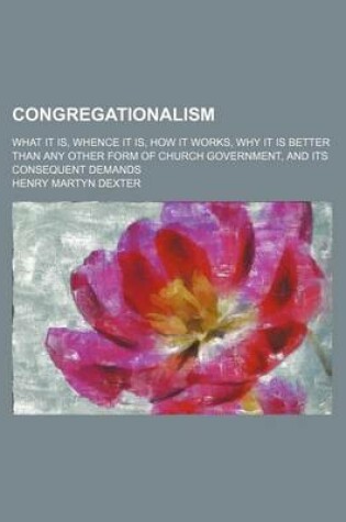 Cover of Congregationalism; What It Is, Whence It Is, How It Works, Why It Is Better Than Any Other Form of Church Government, and Its Consequent Demands