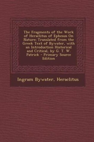 Cover of The Fragments of the Work of Heraclitus of Ephesus on Nature; Translated from the Greek Text of Bywater, with an Introduction Historical and Critical,