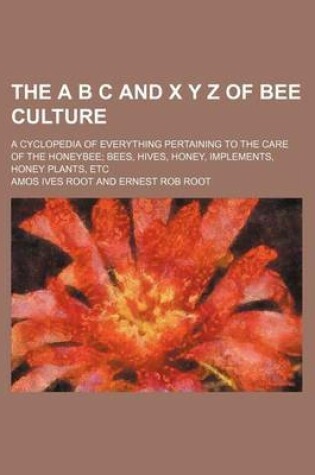 Cover of The A B C and X y Z of Bee Culture; A Cyclopedia of Everything Pertaining to the Care of the Honeybee; Bees, Hives, Honey, Implements, Honey Plants, Etc