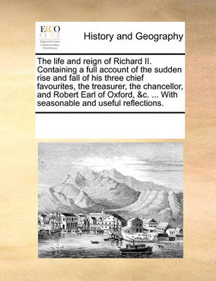 Book cover for The life and reign of Richard II. Containing a full account of the sudden rise and fall of his three chief favourites, the treasurer, the chancellor, and Robert Earl of Oxford, &c. ... With seasonable and useful reflections.