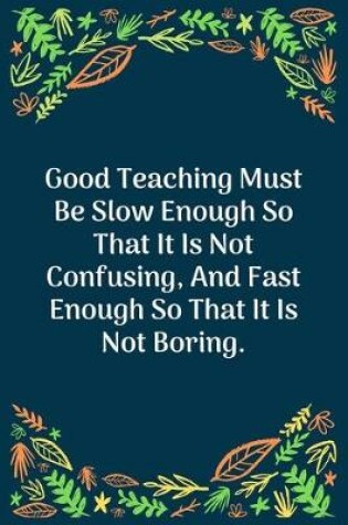 Cover of Good Teaching Must Be Slow Enough So That It Is Not Confusing, And Fast Enough So That It Is Not Boring