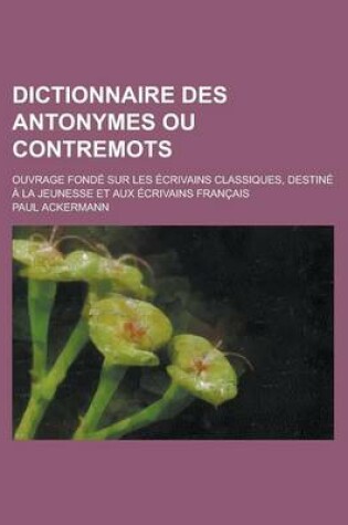 Cover of Dictionnaire Des Antonymes Ou Contremots; Ouvrage Fonde Sur Les Ecrivains Classiques, Destine a la Jeunesse Et Aux Ecrivains Francais