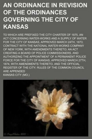 Cover of An Ordinance in Revision of the Ordinances Governing the City of Kansas; To Which Are Prefixed the City Charter of 1875, an ACT Concerning Water-Works and a Supply of Water for the City of Kansas, Approved March 24th, 1873; Contract with the National Water-Wo