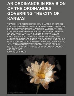 Book cover for An Ordinance in Revision of the Ordinances Governing the City of Kansas; To Which Are Prefixed the City Charter of 1875, an ACT Concerning Water-Works and a Supply of Water for the City of Kansas, Approved March 24th, 1873; Contract with the National Water-Wo