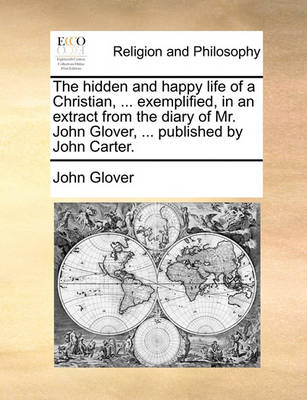 Book cover for The Hidden and Happy Life of a Christian, ... Exemplified, in an Extract from the Diary of Mr. John Glover, ... Published by John Carter.