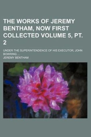 Cover of The Works of Jeremy Bentham, Now First Collected Volume 5, PT. 2; Under the Superintendence of His Executor, John Bowring