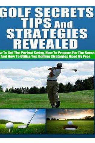 Cover of Golf Secrets, Tips, and Strategies Revealed How to Get the Perfect Swing, How to Prepare for the Game, and How to Utilize Top Golfing Strategies Used by Pros