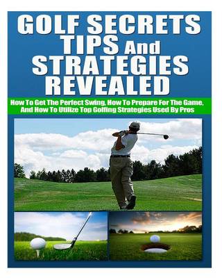 Book cover for Golf Secrets, Tips, and Strategies Revealed How to Get the Perfect Swing, How to Prepare for the Game, and How to Utilize Top Golfing Strategies Used by Pros