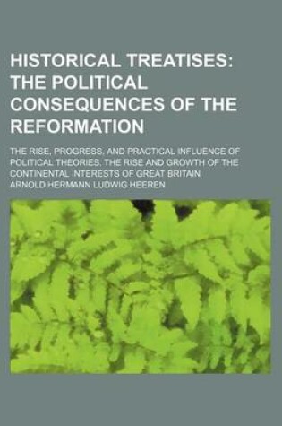 Cover of Historical Treatises; The Political Consequences of the Reformation. the Rise, Progress, and Practical Influence of Political Theories. the Rise and Growth of the Continental Interests of Great Britain