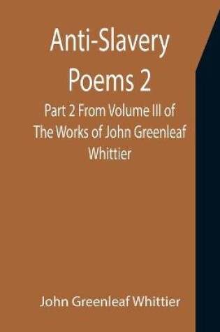 Cover of Anti-Slavery Poems 2. Part 2 From Volume III of The Works of John Greenleaf Whittier