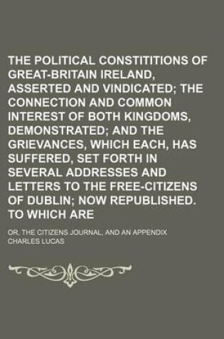 Cover of The Political Constititions of Great-Britain and Ireland, Asserted and Vindicated; The Connection and Common Interest of Both Kingdoms, Demonstrated and the Grievances, Which Each, Has Suffered, Set Forth in Several Addresses and Letters to the Free-Citizens o