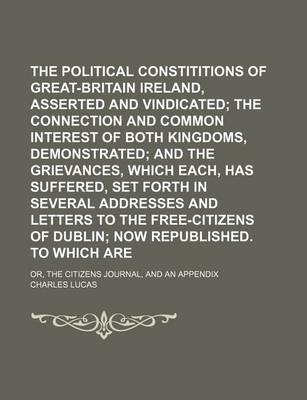 Book cover for The Political Constititions of Great-Britain and Ireland, Asserted and Vindicated; The Connection and Common Interest of Both Kingdoms, Demonstrated and the Grievances, Which Each, Has Suffered, Set Forth in Several Addresses and Letters to the Free-Citizens o