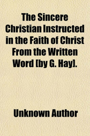 Cover of The Sincere Christian Instructed in the Faith of Christ from the Written Word [By G. Hay]