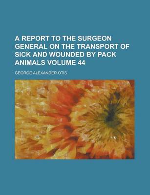 Book cover for A Report to the Surgeon General on the Transport of Sick and Wounded by Pack Animals Volume 44