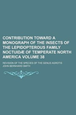 Cover of Contribution Toward a Monograph of the Insects of the Lepidopterous Family Noctuidae of Temperate North America; Revision of the Species of the Genus Agrotis Volume 38