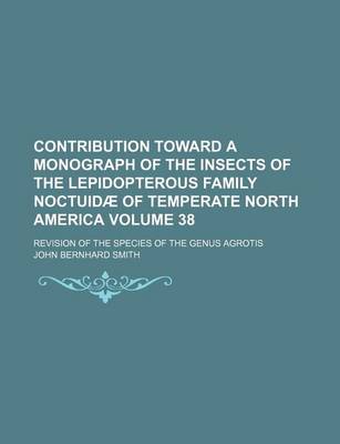 Book cover for Contribution Toward a Monograph of the Insects of the Lepidopterous Family Noctuidae of Temperate North America; Revision of the Species of the Genus Agrotis Volume 38