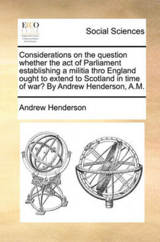 Cover of Considerations on the Question Whether the Act of Parliament Establishing a Militia Thro England Ought to Extend to Scotland in Time of War? by Andrew Henderson, A.M.