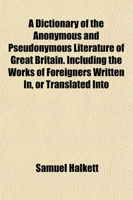 Book cover for A Dictionary of the Anonymous and Pseudonymous Literature of Great Britain. Including the Works of Foreigners Written In, or Translated Into