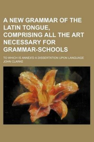 Cover of A New Grammar of the Latin Tongue, Comprising All the Art Necessary for Grammar-Schools; To Which Is Annex'd a Dissertation Upon Language