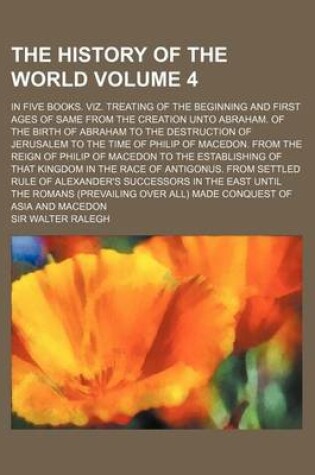 Cover of The History of the World Volume 4; In Five Books. Viz. Treating of the Beginning and First Ages of Same from the Creation Unto Abraham. of the Birth of Abraham to the Destruction of Jerusalem to the Time of Philip of Macedon. from the Reign of Philip of M