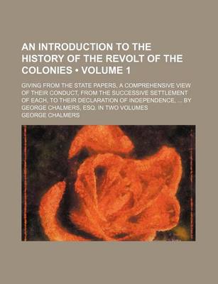 Book cover for An Introduction to the History of the Revolt of the Colonies (Volume 1); Giving from the State Papers, a Comprehensive View of Their Conduct, from the Successive Settlement of Each, to Their Declaration of Independence, by George Chalmers, Esq. in Two Volumes