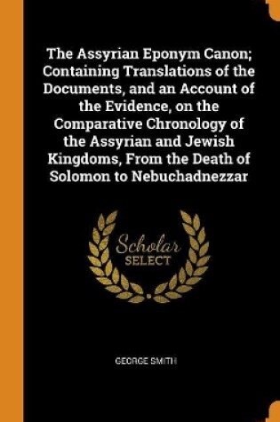 Cover of The Assyrian Eponym Canon; Containing Translations of the Documents, and an Account of the Evidence, on the Comparative Chronology of the Assyrian and Jewish Kingdoms, from the Death of Solomon to Nebuchadnezzar